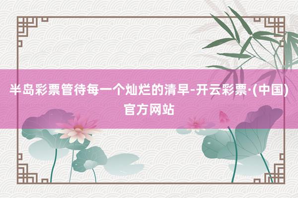 半岛彩票管待每一个灿烂的清早-开云彩票·(中国)官方网站