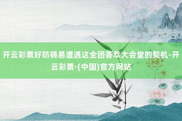 开云彩票好防碍易遭遇这全团荟萃大会堂的契机-开云彩票·(中国)官方网站