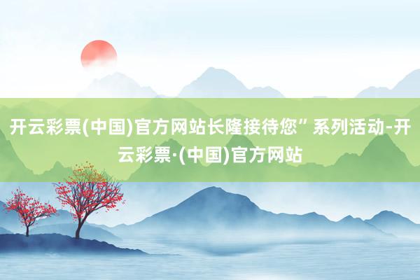 开云彩票(中国)官方网站长隆接待您”系列活动-开云彩票·(中国)官方网站