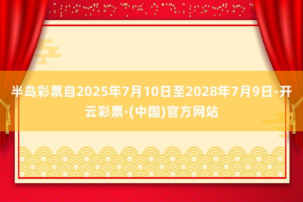 半岛彩票自2025年7月10日至2028年7月9日-开云彩票·(中国)官方网站