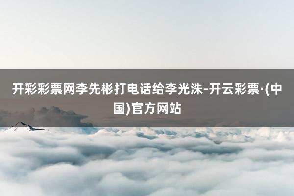 开彩彩票网李先彬打电话给李光洙-开云彩票·(中国)官方网站