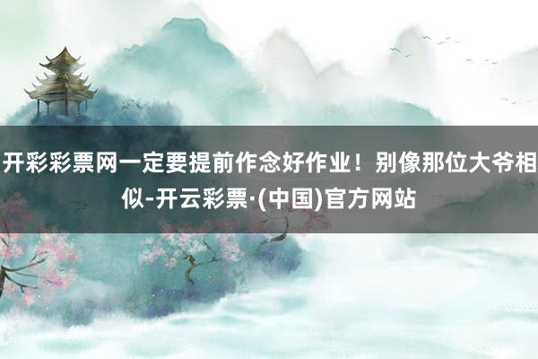开彩彩票网一定要提前作念好作业！别像那位大爷相似-开云彩票·(中国)官方网站