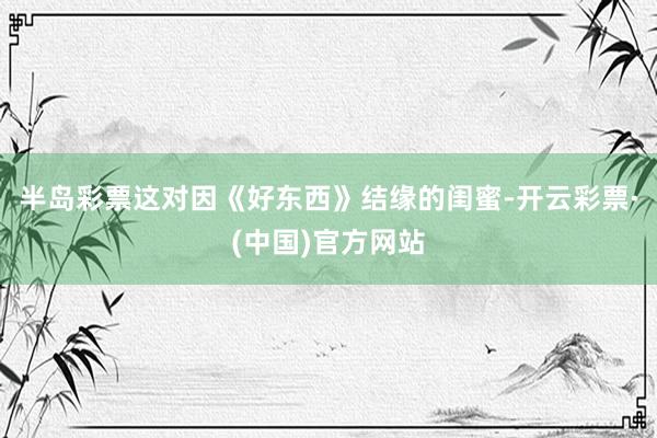 半岛彩票这对因《好东西》结缘的闺蜜-开云彩票·(中国)官方网站