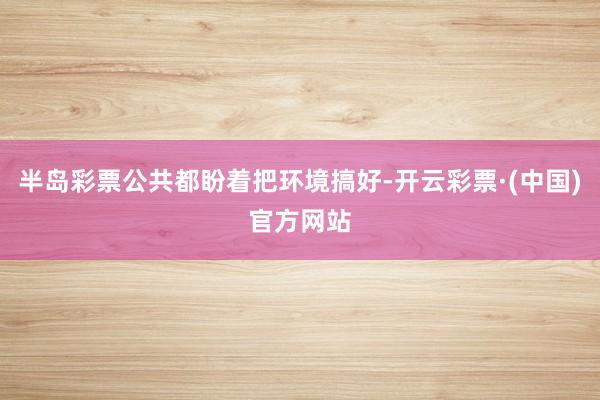 半岛彩票公共都盼着把环境搞好-开云彩票·(中国)官方网站