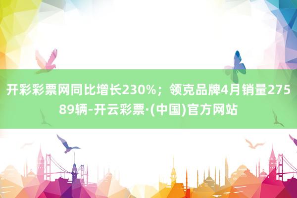 开彩彩票网同比增长230%；领克品牌4月销量27589辆-开云彩票·(中国)官方网站
