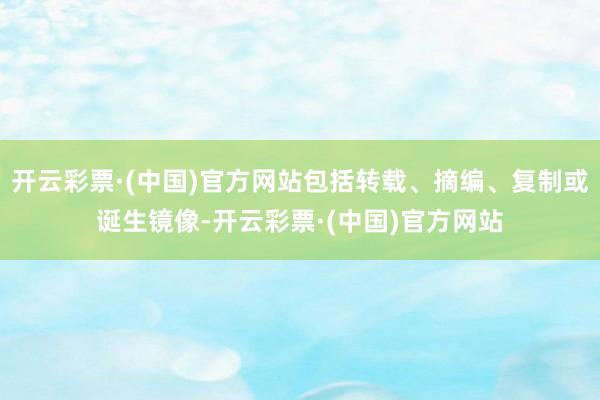 开云彩票·(中国)官方网站包括转载、摘编、复制或诞生镜像-开云彩票·(中国)官方网站
