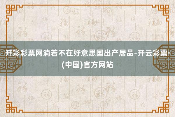开彩彩票网淌若不在好意思国出产居品-开云彩票·(中国)官方网站