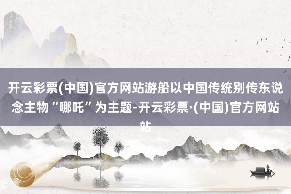 开云彩票(中国)官方网站游船以中国传统别传东说念主物“哪吒”为主题-开云彩票·(中国)官方网站