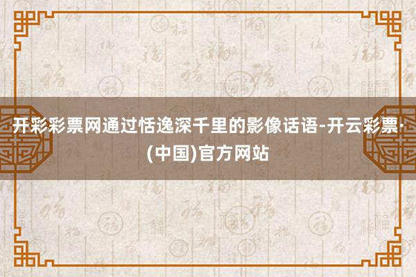 开彩彩票网通过恬逸深千里的影像话语-开云彩票·(中国)官方网站