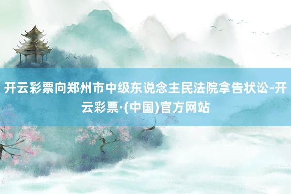 开云彩票向郑州市中级东说念主民法院拿告状讼-开云彩票·(中国)官方网站