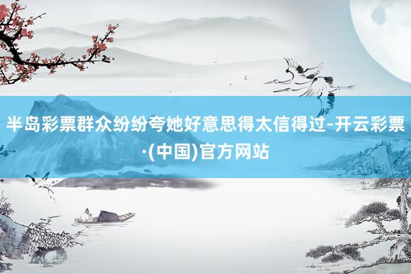 半岛彩票群众纷纷夸她好意思得太信得过-开云彩票·(中国)官方网站