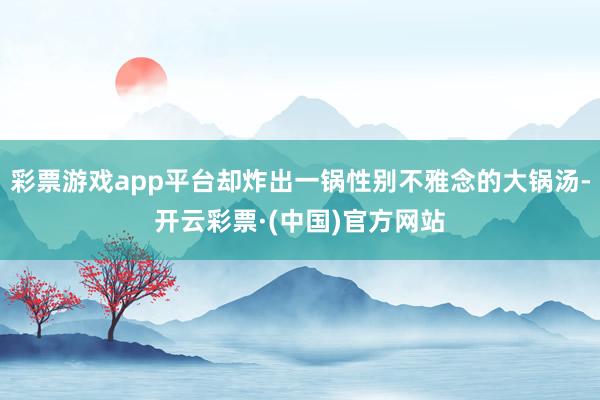 彩票游戏app平台却炸出一锅性别不雅念的大锅汤-开云彩票·(中国)官方网站