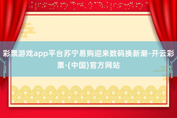 彩票游戏app平台苏宁易购迎来数码换新潮-开云彩票·(中国)官方网站
