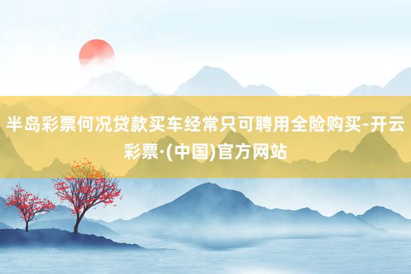 半岛彩票何况贷款买车经常只可聘用全险购买-开云彩票·(中国)官方网站