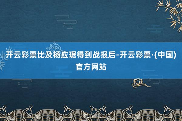 开云彩票比及杨应琚得到战报后-开云彩票·(中国)官方网站