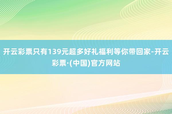 开云彩票只有139元超多好礼福利等你带回家-开云彩票·(中国)官方网站