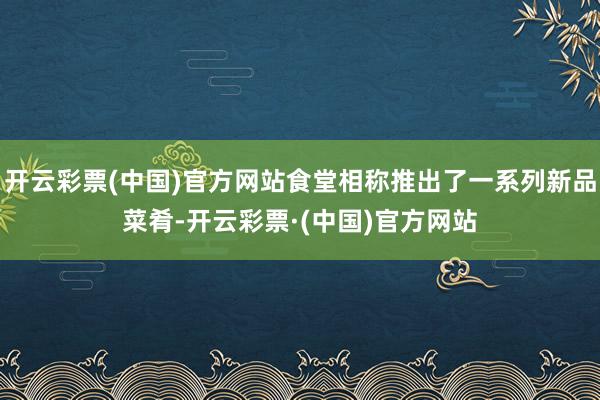 开云彩票(中国)官方网站食堂相称推出了一系列新品菜肴-开云彩票·(中国)官方网站