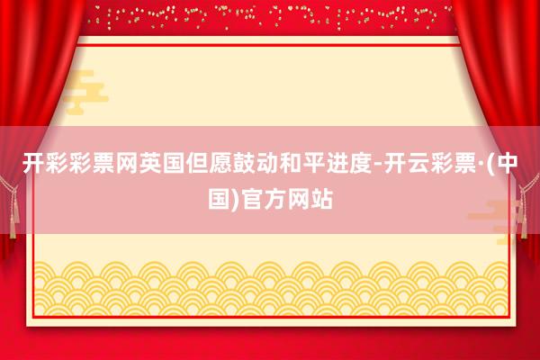 开彩彩票网英国但愿鼓动和平进度-开云彩票·(中国)官方网站
