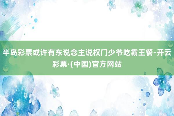 半岛彩票或许有东说念主说权门少爷吃霸王餐-开云彩票·(中国)官方网站