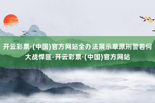 开云彩票·(中国)官方网站全办法展示草原刑警若何大战悍匪-开云彩票·(中国)官方网站