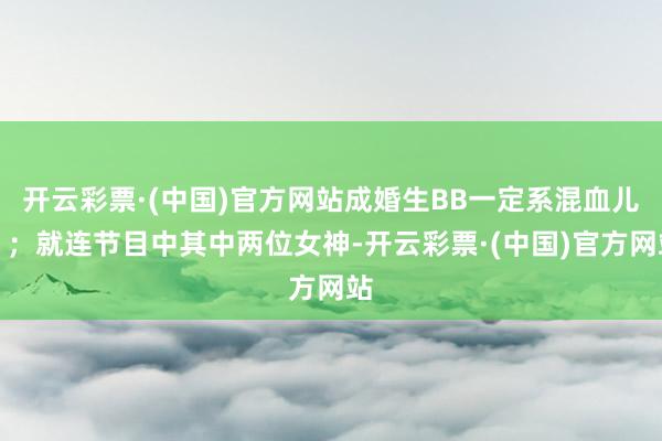 开云彩票·(中国)官方网站成婚生BB一定系混血儿」；就连节目中其中两位女神-开云彩票·(中国)官方网站