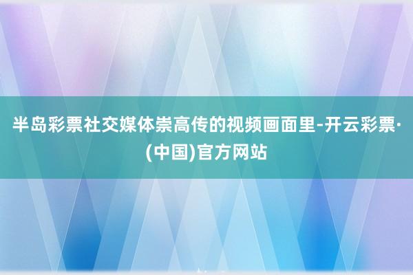 半岛彩票社交媒体崇高传的视频画面里-开云彩票·(中国)官方网站