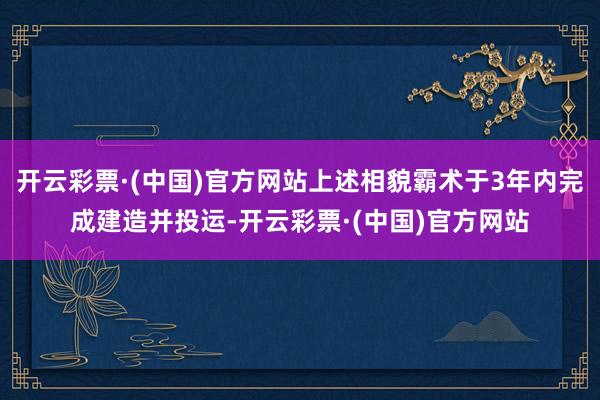 开云彩票·(中国)官方网站上述相貌霸术于3年内完成建造并投运-开云彩票·(中国)官方网站
