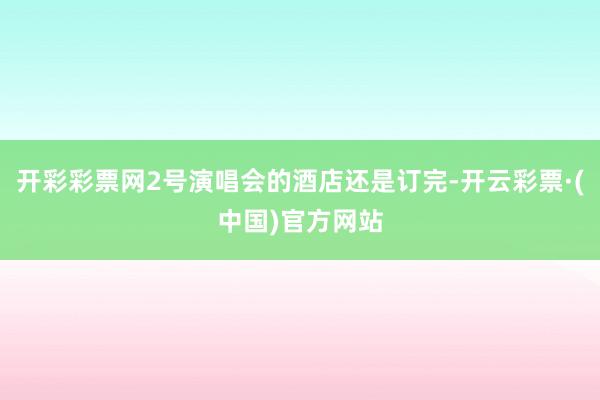 开彩彩票网2号演唱会的酒店还是订完-开云彩票·(中国)官方网站