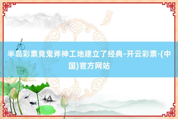半岛彩票竟鬼斧神工地建立了经典-开云彩票·(中国)官方网站