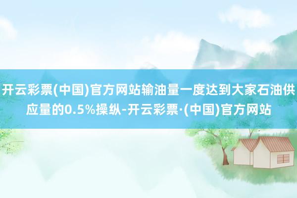 开云彩票(中国)官方网站输油量一度达到大家石油供应量的0.5%操纵-开云彩票·(中国)官方网站