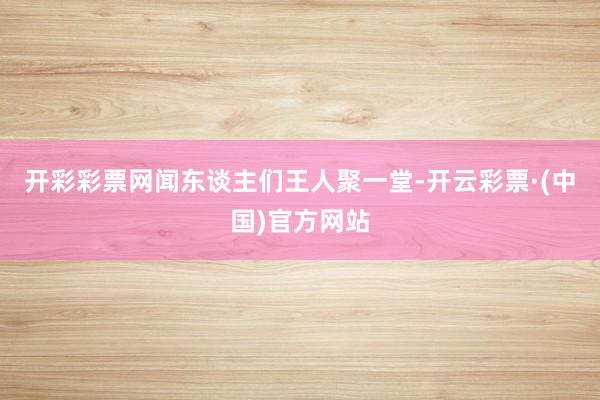 开彩彩票网闻东谈主们王人聚一堂-开云彩票·(中国)官方网站