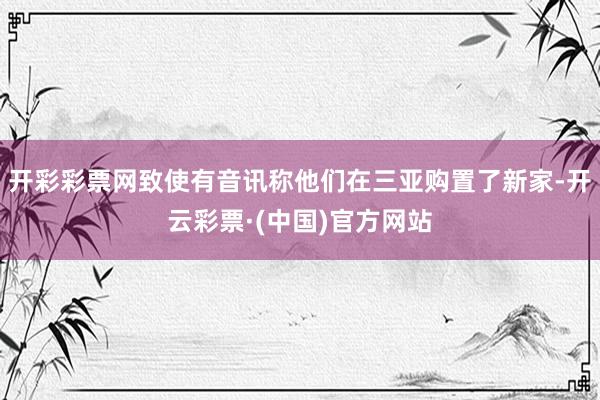 开彩彩票网致使有音讯称他们在三亚购置了新家-开云彩票·(中国)官方网站