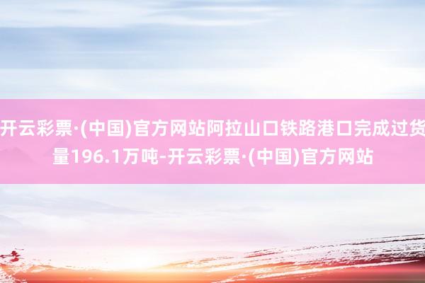 开云彩票·(中国)官方网站阿拉山口铁路港口完成过货量196.1万吨-开云彩票·(中国)官方网站