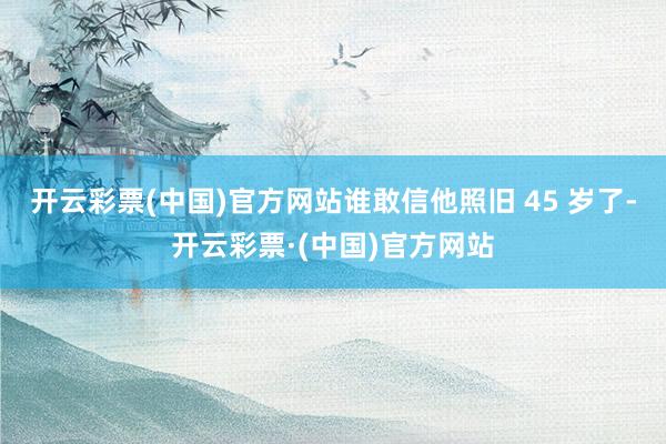 开云彩票(中国)官方网站谁敢信他照旧 45 岁了-开云彩票·(中国)官方网站