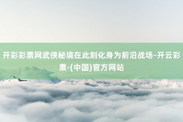 开彩彩票网武侠秘境在此刻化身为前沿战场-开云彩票·(中国)官方网站