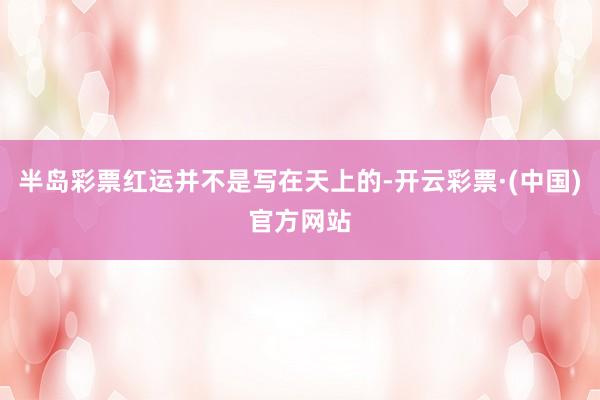 半岛彩票红运并不是写在天上的-开云彩票·(中国)官方网站