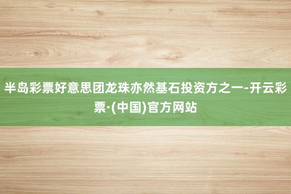 半岛彩票好意思团龙珠亦然基石投资方之一-开云彩票·(中国)官方网站