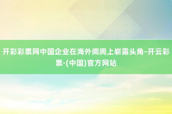 开彩彩票网中国企业在海外阛阓上崭露头角-开云彩票·(中国)官方网站