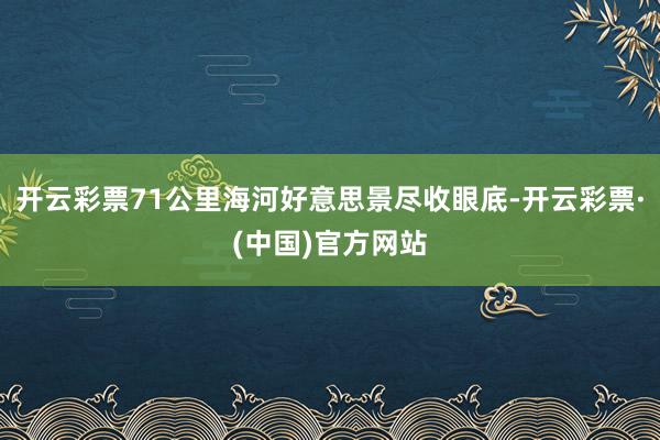 开云彩票71公里海河好意思景尽收眼底-开云彩票·(中国)官方网站