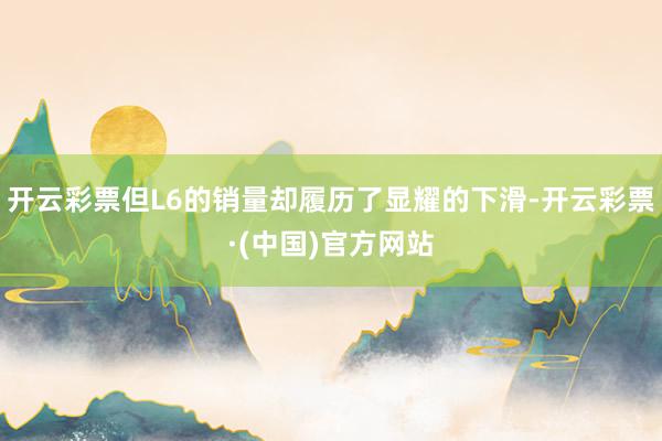 开云彩票但L6的销量却履历了显耀的下滑-开云彩票·(中国)官方网站