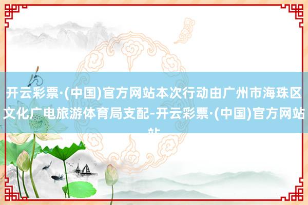 开云彩票·(中国)官方网站本次行动由广州市海珠区文化广电旅游体育局支配-开云彩票·(中国)官方网站