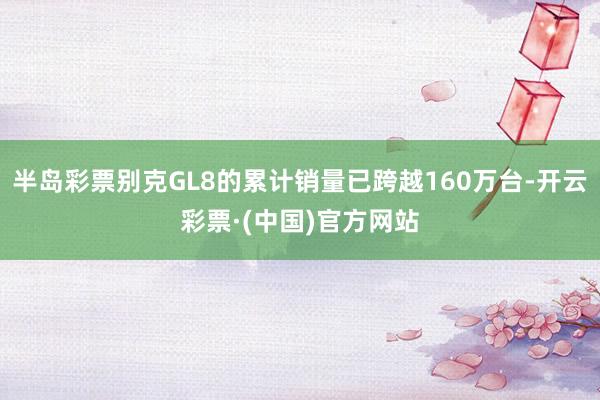半岛彩票别克GL8的累计销量已跨越160万台-开云彩票·(中国)官方网站