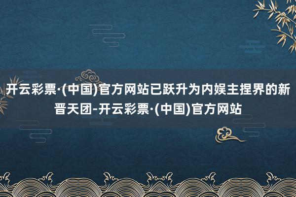 开云彩票·(中国)官方网站已跃升为内娱主捏界的新晋天团-开云彩票·(中国)官方网站