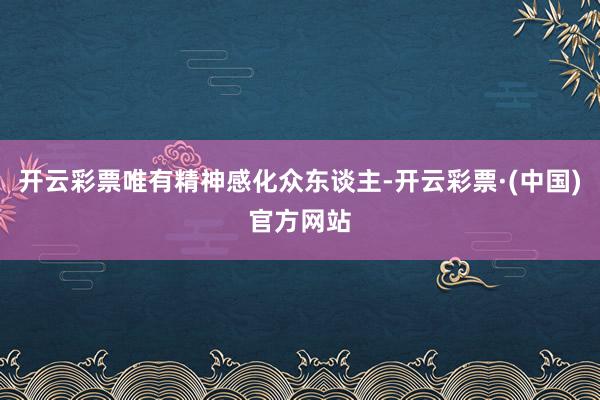 开云彩票唯有精神感化众东谈主-开云彩票·(中国)官方网站
