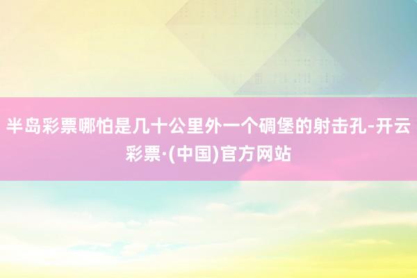 半岛彩票哪怕是几十公里外一个碉堡的射击孔-开云彩票·(中国)官方网站