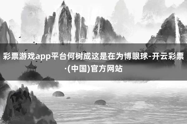 彩票游戏app平台何树成这是在为博眼球-开云彩票·(中国)官方网站