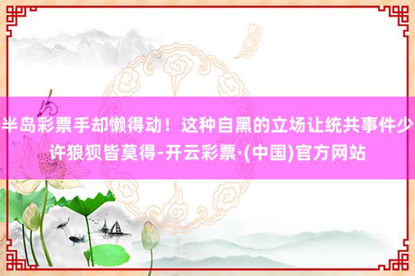 半岛彩票手却懒得动！这种自黑的立场让统共事件少许狼狈皆莫得-开云彩票·(中国)官方网站