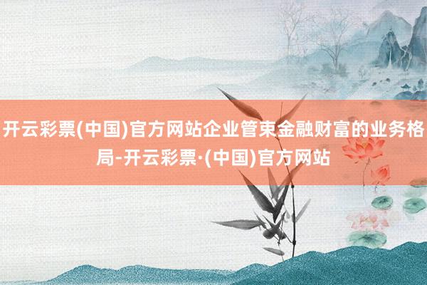 开云彩票(中国)官方网站企业管束金融财富的业务格局-开云彩票·(中国)官方网站