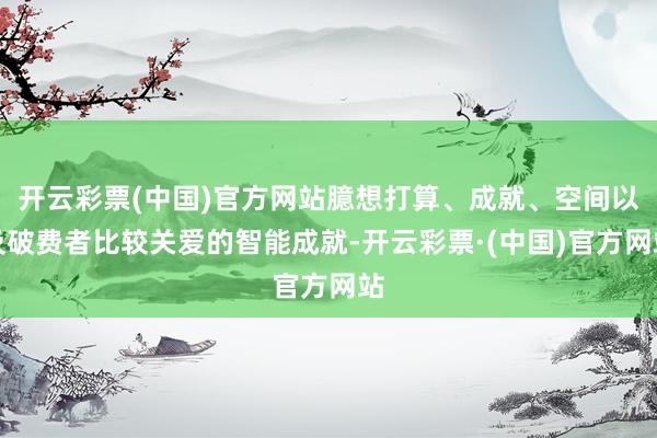 开云彩票(中国)官方网站臆想打算、成就、空间以及破费者比较关爱的智能成就-开云彩票·(中国)官方网站