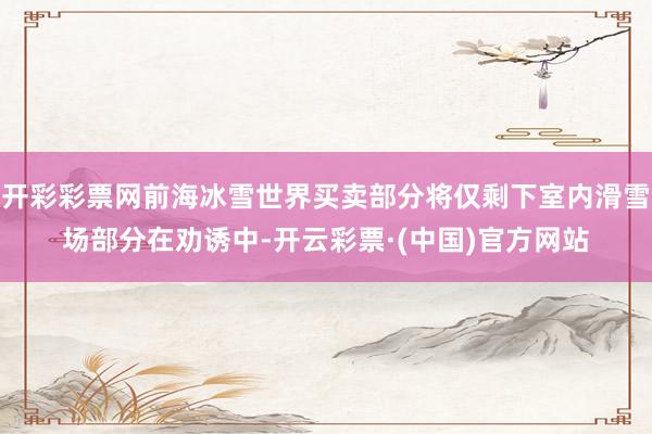 开彩彩票网前海冰雪世界买卖部分将仅剩下室内滑雪场部分在劝诱中-开云彩票·(中国)官方网站